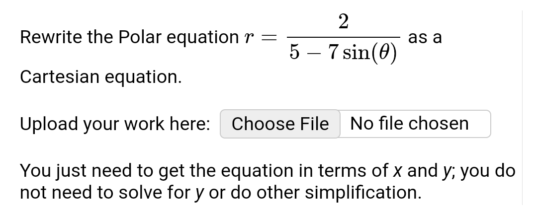 2
5-7 sin (0)
Rewrite the Polar equation r =
Cartesian equation.
Upload your work here:
You just need to get the equation in terms of x and y; you do
not need to solve for y or do other simplification.
as a
Choose File No file chosen