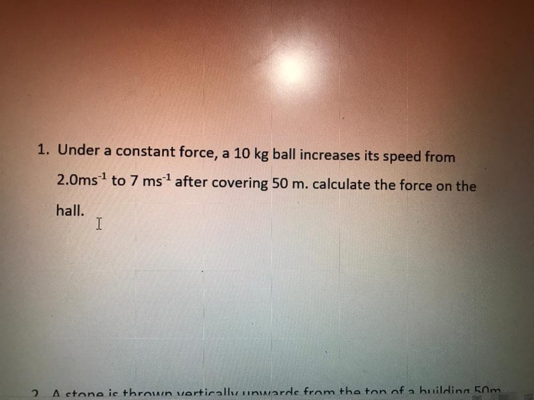 1. Under a constant force, a 10 kg ball increases its speed from
2.0ms1 to 7 ms after covering 50 m. calculate the force on the
hall.
I
A stone ic thrown verticallvunwarde from the ton of a huilding 50m
