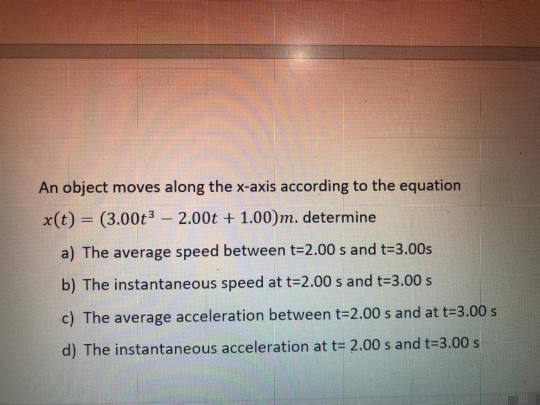 An object moves along the x-axis according to the equation
x(t) = (3.00t3 – 2.00t + 1.00)m. determine
a) The average speed between t=2.00 s and t=3.00s
b) The instantaneous speed at t-2.00 s and t=3.00 s
c) The average acceleration between t=2.00 s and at t=D3.00 s
d) The instantaneous acceleration at t= 2.00 s and t=3.00 s
