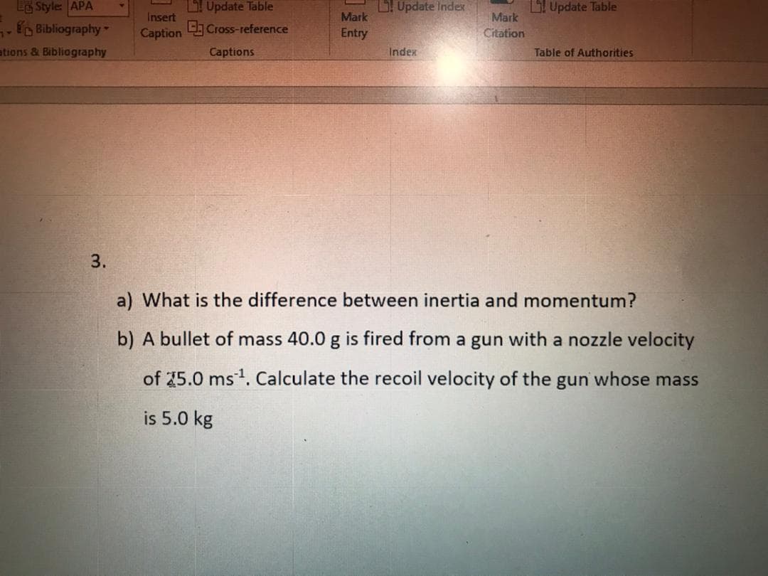 Le Style APA
Bibliography
Update Table
L Update Index
LUpdate Table
Mark
Citation
Insert
Mark
Caption
C Cross-reference
Entry
ations & Bibliography
Captions
Index
Table of Authorities
3.
a) What is the difference between inertia and momentum?
b) A bullet of mass 40.0 g is fired from a gun with a nozzle velocity
of 25.0 ms1. Calculate the recoil velocity of the gun whose mass
is 5.0 kg
