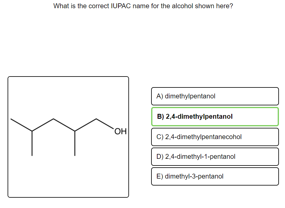 What is the correct IUPAC name for the alcohol shown here?
A) dimethylpentanol
B) 2,4-dimethylpentanol
OH
C) 2,4-dimethylpentanecohol
D) 2,4-dimethyl-1-pentanol
E) dimethyl-3-pentanol
