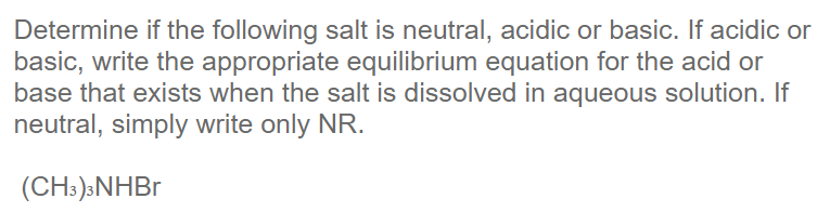 Determine if the following salt is neutral, acidic or basic. If acidic or
basic, write the appropriate equilibrium equation for the acid or
base that exists when the salt is dissolved in aqueous solution. If
neutral, simply write only NR.
(CH:)»NHBR
