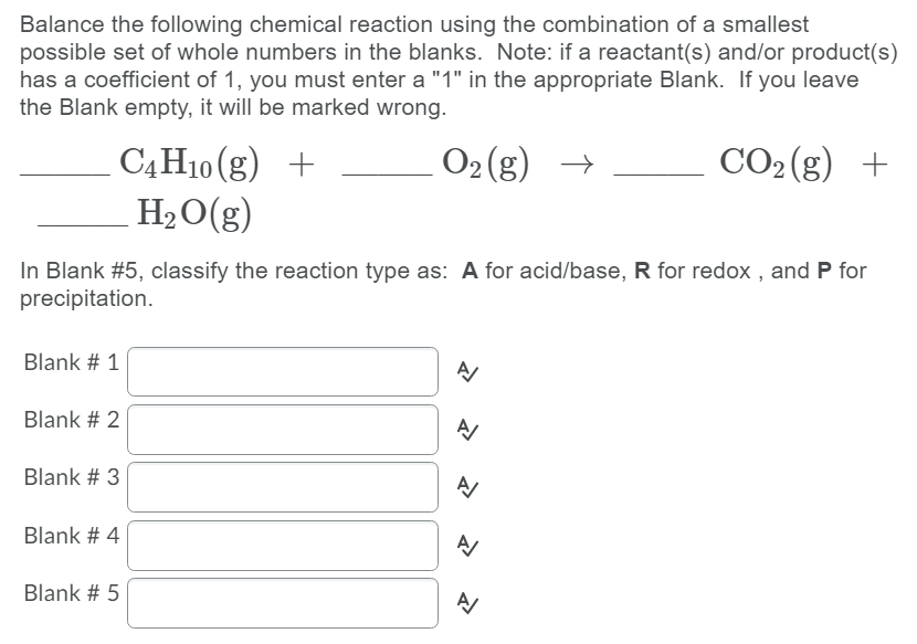 Balance the following chemical reaction using the combination of a smallest
possible set of whole numbers in the blanks. Note: if a reactant(s) and/or product(s)
has a coefficient of 1, you must enter a "1" in the appropriate Blank. If you leave
the Blank empty, it will be marked wrong.
O2 (g)
CO2 (g) +
C4H10 (g) +
H2O(g)
→
In Blank #5, classify the reaction type as: A for acid/base, R for redox , and P for
precipitation.
Blank # 1
Blank # 2
Blank # 3
Blank # 4
Blank # 5
