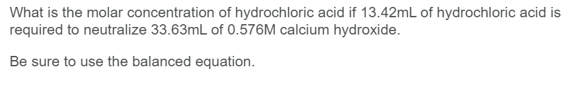 What is the molar concentration of hydrochloric acid if 13.42mL of hydrochloric acid is
required to neutralize 33.63mL of 0.576M calcium hydroxide.
Be sure to use the balanced equation.
