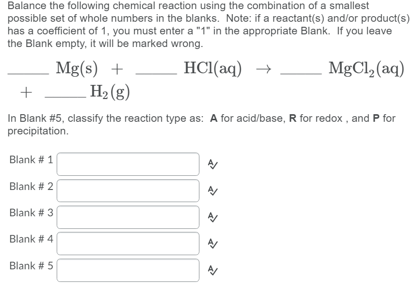 Balance the following chemical reaction using the combination of a smallest
possible set of whole numbers in the blanks. Note: if a reactant(s) and/or product(s)
has a coefficient of 1, you must enter a "1" in the appropriate Blank. If you leave
the Blank empty, it will be marked wrong.
MgCl, (aq)
Mg(s) +
H2 (g)
HCl(aq) →
In Blank #5, classify the reaction type as: A for acid/base, R for redox , and P for
precipitation.
Blank # 1
Blank # 2
Blank # 3
Blank # 4
Blank # 5
