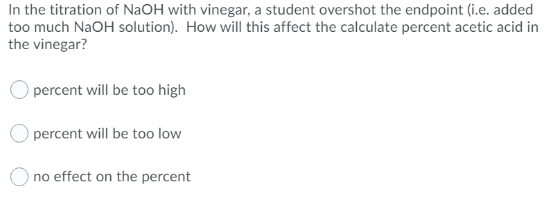 In the titration of NaOH with vinegar, a student overshot the endpoint (i.e. added
too much NaOH solution). How will this affect the calculate percent acetic acid in
the vinegar?
percent will be too high
percent will be too low
no effect on the percent
