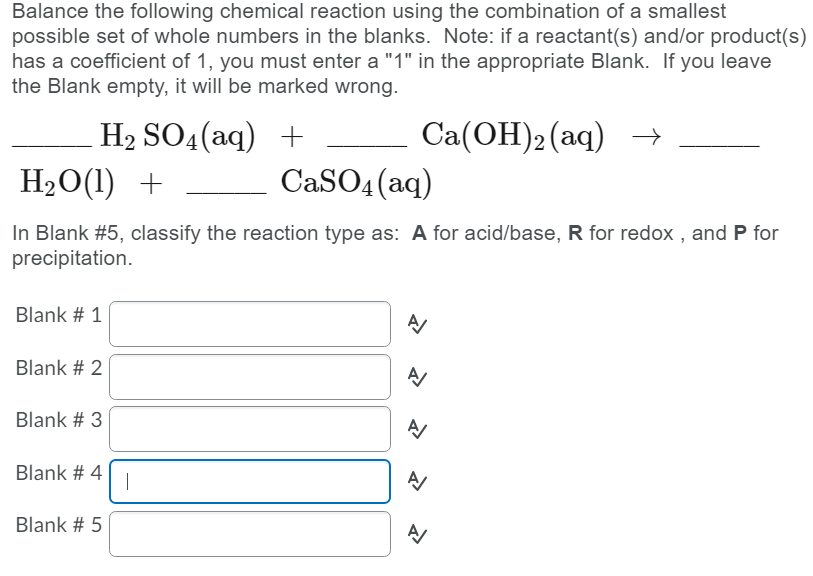 Balance the following chemical reaction using the combination of a smallest
possible set of whole numbers in the blanks. Note: if a reactant(s) and/or product(s)
has a coefficient of 1, you must enter a "1" in the appropriate Blank. If you leave
the Blank empty, it will be marked wrong.
H2 SO4(aq) +
H20(1) +
Ca(ОН)2(аq) —
CaSO4 (aq)
In Blank #5, classify the reaction type as: A for acid/base, R for redox , and P for
precipitation.
Blank # 1
Blank # 2
Blank # 3
Blank # 4
|
Blank # 5
