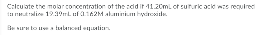Calculate the molar concentration of the acid if 41.20mL of sulfuric acid was required
to neutralize 19.39mL of 0.162M aluminium hydroxide.
Be sure to use a balanced equation.
