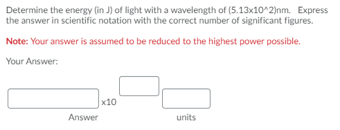 Determine the energy (in J) of light with a wavelength of (5.13x10^2)nm. Express
the answer in scientific notation with the correct number of significant figures.
Note: Your answer is assumed to be reduced to the highest power possible.
Your Answer:
x10
Answer
units
