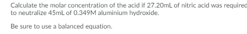 Calculate the molar concentration of the acid if 27.20mL of nitric acid was required
to neutralize 45mL of 0.349M aluminium hydroxide.
Be sure to use a balanced equation.
