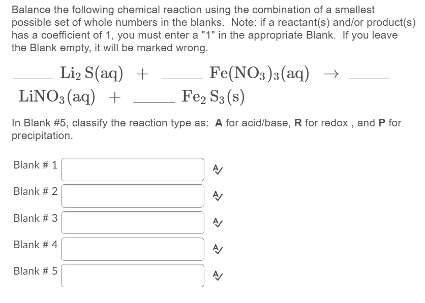 Balance the following chemical reaction using the combination of a smallest
possible set of whole numbers in the blanks. Note: if a reactant(s) and/or product(s)
has a coefficient of 1, you must enter a "1" in the appropriate Blank. If you leave
the Blank empty, it will be marked wrong.
Li2 S(aq) +
LİNO3 (aq) +
Fe(NO3)3(aq) →
Fe2 S3 (s)
In Blank #5, classify the reaction type as: A for acid/base, R for redox , and P for
precipitation.
Blank # 1
Blank # 2
Blank # 3
Blank # 4
Blank # 5
