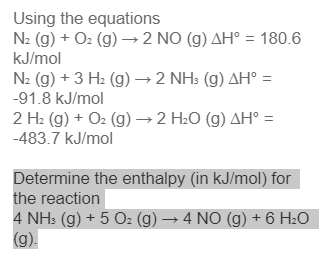 Using the equations
N2 (g) + O2 (g) → 2 NO (g) AH° = 180.6
kJ/mol
N2 (g) + 3 H2 (g) → 2 NH: (g) AH° =
-91.8 kJ/mol
2 H2 (g) + O2 (g) →2 H2O (g) AH° =
-483.7 kJ/mol
Determine the enthalpy (in kJ/mol) for
the reaction
4 NH: (g) + 5 Oz (g) → 4 NO (g) + 6 H20
(g).
