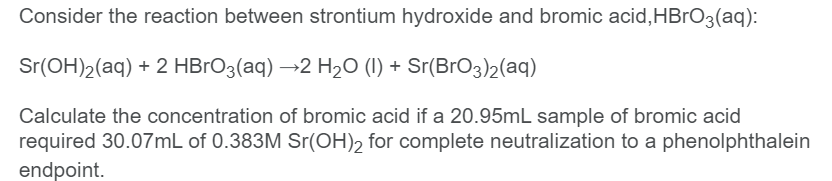 Consider the reaction between strontium hydroxide and bromic acid,HBrO3(aq):
Sr(OH)2(aq) + 2 HBrO3(aq) →2 H20 (I) + Sr(BrO3)2(aq)
Calculate the concentration of bromic acid if a 20.95mL sample of bromic acid
required 30.07mL of 0.383M Sr(OH)2 for complete neutralization to a phenolphthalein
endpoint.
