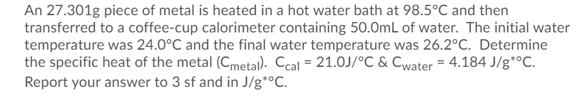 An 27.301g piece of metal is heated in a hot water bath at 98.5°C and then
transferred to a coffee-cup calorimeter containing 50.0mL of water. The initial water
temperature was 24.0°C and the final water temperature was 26.2°C. Determine
the specific heat of the metal (Cmetal). Ccal = 21.0J/°C & Cwater = 4.184 J/g*°C.
Report your answer to 3 sf and in J/g*°C.
%3D
