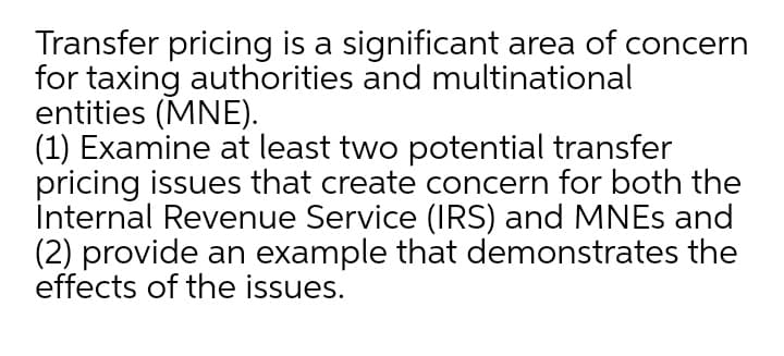 Transfer pricing is a significant area of concern
for taxing authorities and multinational
entities (MNE).
(1) Examine at least two potential transfer
pricing issues that create concern for both the
İnternal Revenue Service (IRS) and MNES and
(2) provide an example that demonstrates the
effects of the issues.
