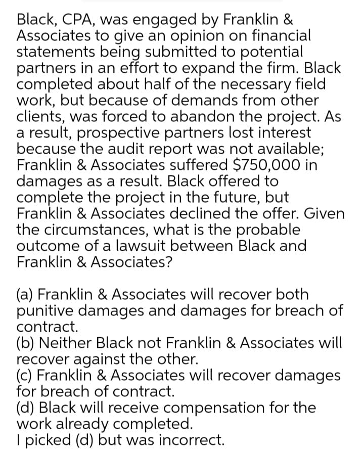 Black, CPA, was engaged by Franklin &
Associates to give an opinion on financial
statements being submitted to potential
partners in an effort to expand the firm. Black
completed about half of the necessary field
work, but because of demands from other
clients, was forced to abandon the project. As
a result, prospective partners lost interest
because the audit report was not available;
Franklin & Associates suffered $750,000 in
damages as a result. Black offered to
complete the project in the future, but
Franklin & Associates declined the offer. Given
the circumstances, what is the probable
outcome of a lawsuit between Black and
Franklin & Associates?
(a) Franklin & Associates will recover both
punitive damages and damages for breach of
contract.
(b) Neither Black not Franklin & Associates will
recover against the other.
(c) Franklin & Associates will recover damages
for breach of contract.
(d) Black will receive compensation for the
work already completed.
I picked (d) but was incorrect.
