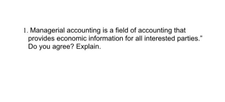 1. Managerial accounting is a field of accounting that
provides economic information for all interested parties."
Do you agree? Explain.
