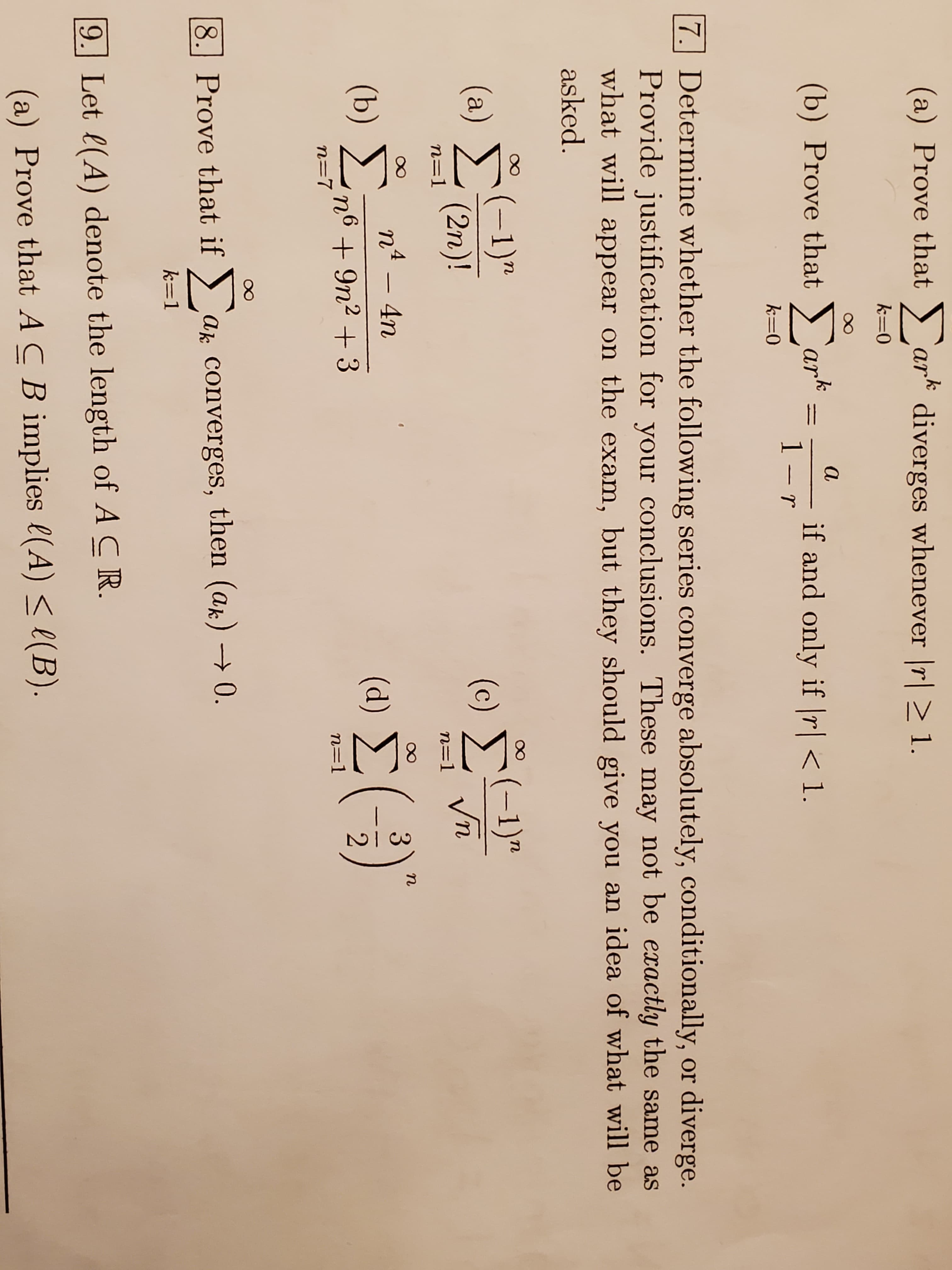 (a) Prove that ) ark diverges whenever |r| 1.
k=0
a
(b) Prove that ark
if and only if r| < 1.
1 - r
k=0
7. Determine whether the following series converge absolutely, conditionally, or diverge.
Provide justification for your conclusions. These may not be exactly the same as
what will appear on the exam, but they should give you an idea of what will be
asked.
(-1)"
(a) >
(2n)!
(-1)"
Vn
(c)
n=1
n=1
n
nº – 4n
(b) Σ
(d)
n6 +9n2 + 3
n=7
n=1
8. Prove that if >
Ak converges, then (ak) → 0.
k=1
9. Let l(A) denote the length of A CR.
(a) Prove that ACB implies l(A) < e(B).
8.
