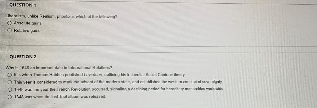 QUESTION 1
Liberalism, unlike Realism, prioritizes which of the following?
O Absolute gains
O Relative gains
QUESTION 2
Why is 1648 an important date in International Relations?
O It is when Thomas Hobbes published Leviathan, outlining his influential Social Contract theory.
O This year is considered to mark the advent of the modern state, and established the western concept of sovereignty.
O 1648 was the year the French Revolution occurred, signaling a declining period for hereditary monarchies worldwide.
O 1648 was when the last Tool album was released.
