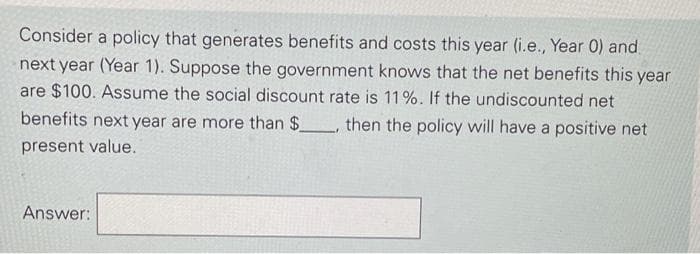 Consider a policy that generates benefits and costs this year (i.e., Year 0) and.
next year (Year 1). Suppose the government knows that the net benefits this year
are $100. Assume the social discount rate is 11%. If the undiscounted net
benefits next year are more than $_, then the policy will have a positive net
present value.
Answer:
