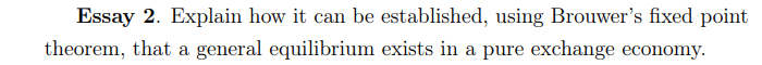 Essay 2. Explain how it can be established, using Brouwer's fixed point
theorem, that a general equilibrium exists in a pure exchange economy.
