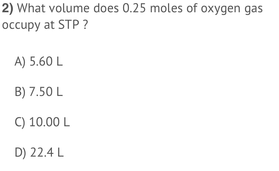 2) What volume does 0.25 moles of oxygen gas
occupy at STP ?
A) 5.60 L
B) 7.50 L
C) 10.00 L
D) 22.4 L
