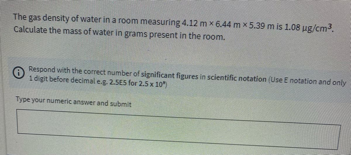 The gas density of water in a rom measuring 4.12 m x6.44 m ×5.39 m is 1.08 ug/cm3.
Calculate the mass of water in grams present in the room.
Respond with the correct number of significant figures in scientific notation (Use E notation and only
1 digit before decimal e.g. 2.5ES for 2.5 x 10)
Type your numeric answer and submit
