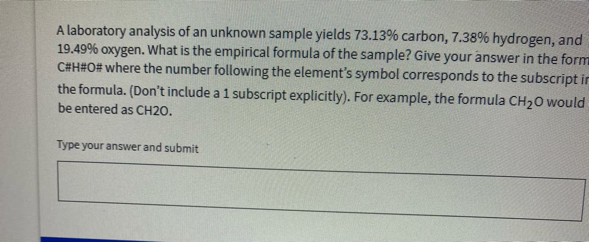 A laboratory analysis of an unknown sample yields 73.13% carbon, 7.38% hydrogen, and
19.49% oxygen. What is the empirical formula of the sample? Give your answer in the form
C#H#O# where the number following the element's symbol corresponds to the subscript in
the formula. (Don't include a 1 subscript explicitly). For example, the formula CH20 would
be entered as CH2O.
Type your answer and submit
