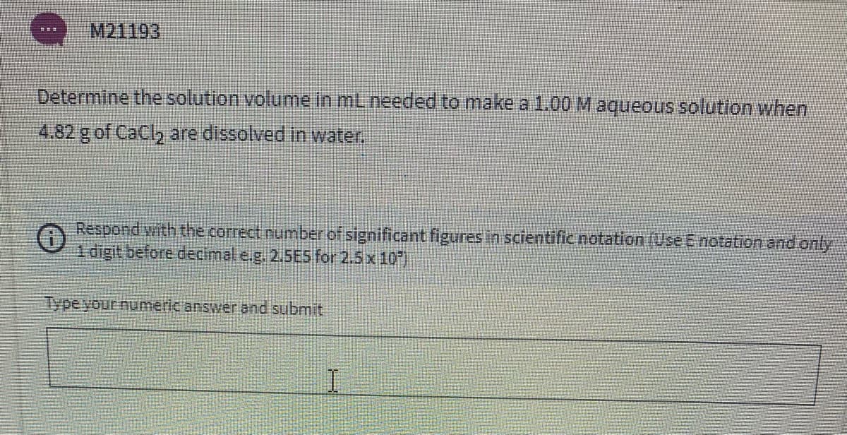 M21193
Determine the solution volume in mL needed to make a 1.00 M aqueous solution when
4.82 g of CaCl2 are dissolved in water.
Respond with the correct number of significant figures in scientific notation (Use E notation and only
1 digit before decimal e.g. 2.5ES for 2.5 x 10)
Type your numeric answer and submit
