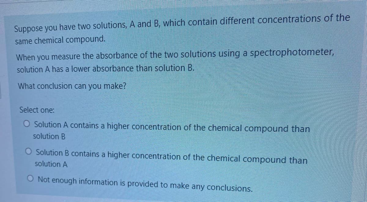 Suppose you have two solutions, A and B, which contain different concentrations of the
same chemical compound.
When you measure the absorbance of the two solutions using a spectrophotometer,
solution A has a lower absorbance than solution B.
What conclusion can you make?
Select one:
O Solution A contains a higher concentration of the chemical compound than
solution B
O Solution B contains a higher concentration of the chemical compound than
solution A
O Not enough information is provided to make any conclusions.
