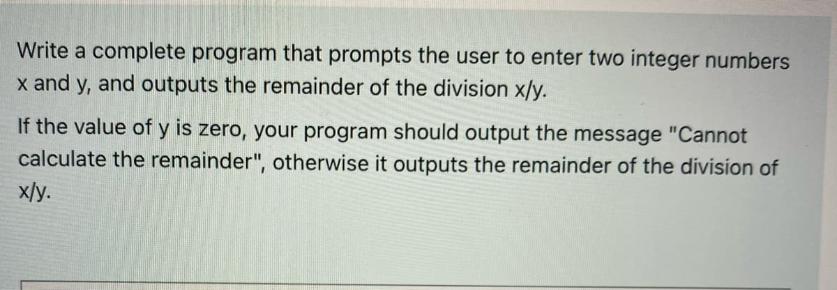 Write a complete program that prompts the user to enter two integer numbers
x and y, and outputs the remainder of the division x/y.
If the value of y is zero, your program should output the message "Cannot
calculate the remainder", otherwise it outputs the remainder of the division of
x/y.

