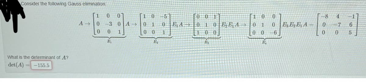 Consider the following Gauss elimination.
,田引
07
[1 0
0 1
0 0
-5
FO 0 1
1 0 0
4
A 0
-3 0A→
0 E A |0.
0EEA 0
EEE A
-7
6
100
0 0
6
E,
E
What is the determinant of A?
det(A) = -155.5
