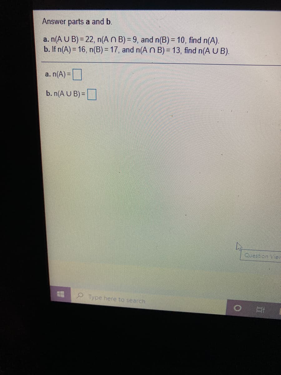 Answer parts a and b.
a. n(A U B) = 22, n(A N B) = 9, and n(B) = 10, find n(A).
b. If n(A) = 16, n(B) = 17, and n(A N B) = 13, find n(A U B).
a. n(A)=|
b. n(A U B) =
Question Vier
Type here to search
