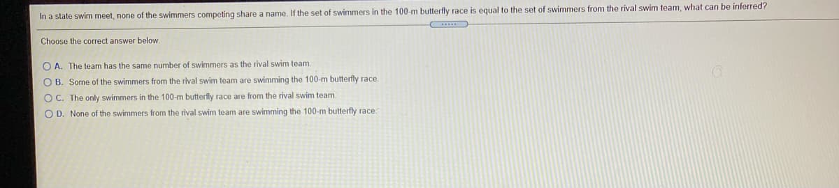 In a state swim meet, none of the swimmers competing share a name. If the set of swimmers in the 100-m butterfly race is equal to the set of swimmers from the rival swim team, what can be inferred?
Choose the correct answer below.
O A. The team has the same number of swimmers as the rival swim team.
O B. Some of the swimmers from the rival swim team are swimming the 100-m butterfly race.
O C. The only swimmers in the 100-m butterfly race are from the rival swim team.
O D. None of the swimmers from the rival swim team are swimming the 100-m butterfly race.
