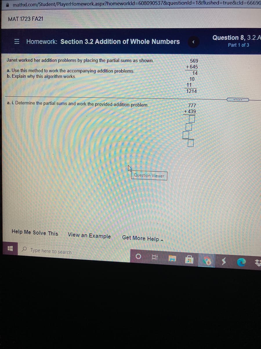 A mathxl.com/Student/PlayerHomework.aspx?homeworkld%3D608090537&questionld%3D1&flushed%3Dtrue&cld%3D66690
MAT 1723 FA21
Question 8, 3.2.A
E Homework: Section 3.2 Addition of Whole Numbers
Part 1 of 3
Janet worked her addition problems by placing the partial sums as shown.
569
+ 645
a. Use this method to work the accompanying addition problems.
b. Explain why this algorithm works.
14
10
11
1214
......
a. i. Determine the partial sums and work the provided addition problem.
777
+ 439
Question Viewer
Help Me Solve This
View an Example
Get More Help -
P Type here to search
近

