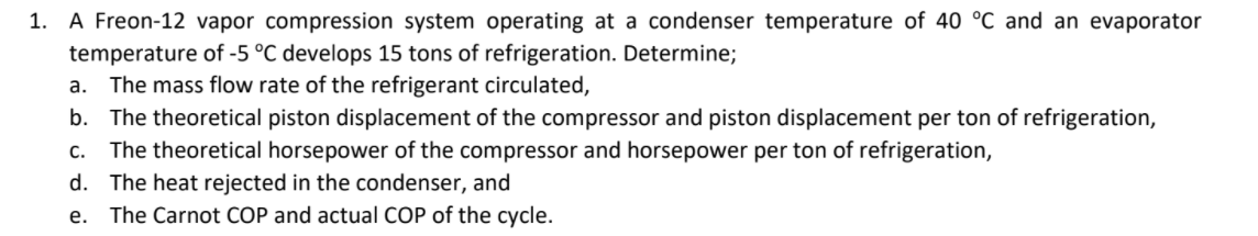 1. A Freon-12 vapor compression system operating at a condenser temperature of 40 °C and an evaporator
temperature of -5 °C develops 15 tons of refrigeration. Determine;
The mass flow rate of the refrigerant circulated,
b. The theoretical piston displacement of the compressor and piston displacement per ton of refrigeration,
The theoretical horsepower of the compressor and horsepower per ton of refrigeration,
d. The heat rejected in the condenser, and
The Carnot COP and actual COP of the cycle.
a.
С.
е.
