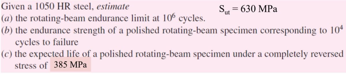 Given a 1050 HR steel, estimate
Sut = 630 MPa
(a) the rotating-beam endurance limit at 106 cycles.
(b) the endurance strength of a polished rotating-beam specimen corresponding to 104
cycles to failure
(c) the expected life of a polished rotating-beam specimen under a completely reversed
stress of 385 MPa
