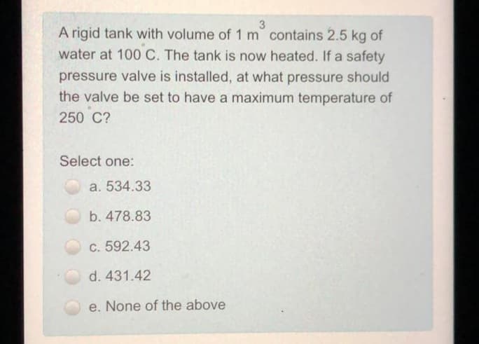 3
A rigid tank with volume of 1 m contains 2.5 kg of
water at 100 C. The tank is now heated. If a safety
pressure valve is installed, at what pressure should
the valve be set to have a maximum temperature of
250 C?
Select one:
a. 534.33
b. 478.83
c. 592.43
d. 431.42
e. None of the above
