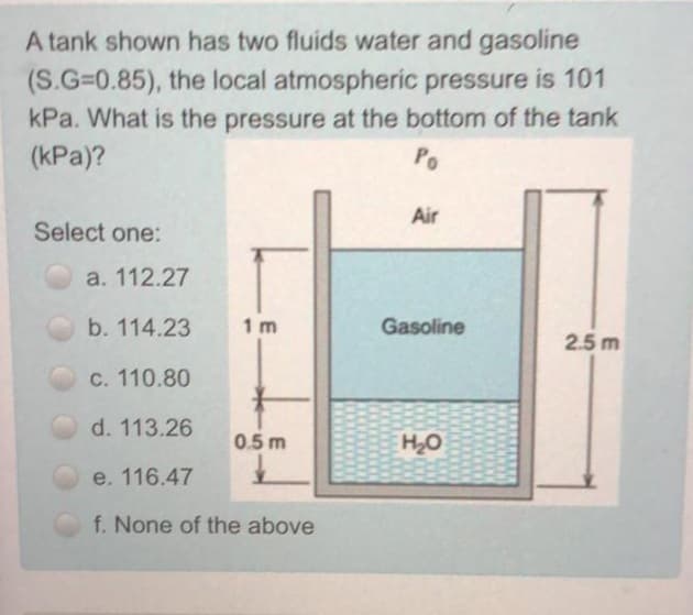 A tank shown has two fluids water and gasoline
(S.G=0.85), the local atmospheric pressure is 101
kPa. What is the pressure at the bottom of the tank
(kPa)?
Po
Air
Select one:
а. 112.27
b. 114.23
1 m
Gasoline
2.5 m
c. 110.80
d. 113.26
0.5m
H2O
e. 116.47
f. None of the above
