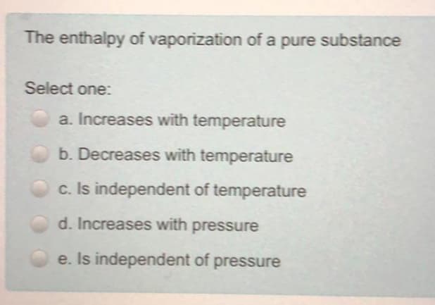 The enthalpy of vaporization of a pure substance
Select one:
a. Increases with temperature
b. Decreases with temperature
c. Is independent of temperature
d. Increases with pressure
e. Is independent of pressure
