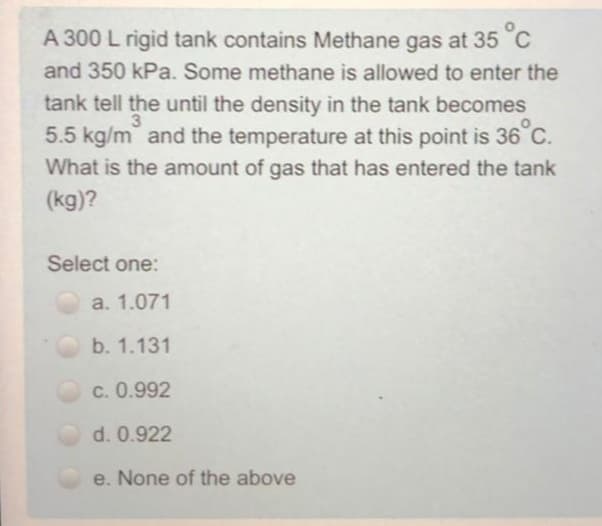 A 300 L rigid tank contains Methane gas at 35 °C
and 350 kPa. Some methane is allowed to enter the
tank tell the until the density in the tank becomes
5.5 kg/m and the temperature at this point is 36 C.
3
What is the amount of gas that has entered the tank
(kg)?
Select one:
a. 1.071
b. 1.131
c. 0.992
d. 0.922
e. None of the above

