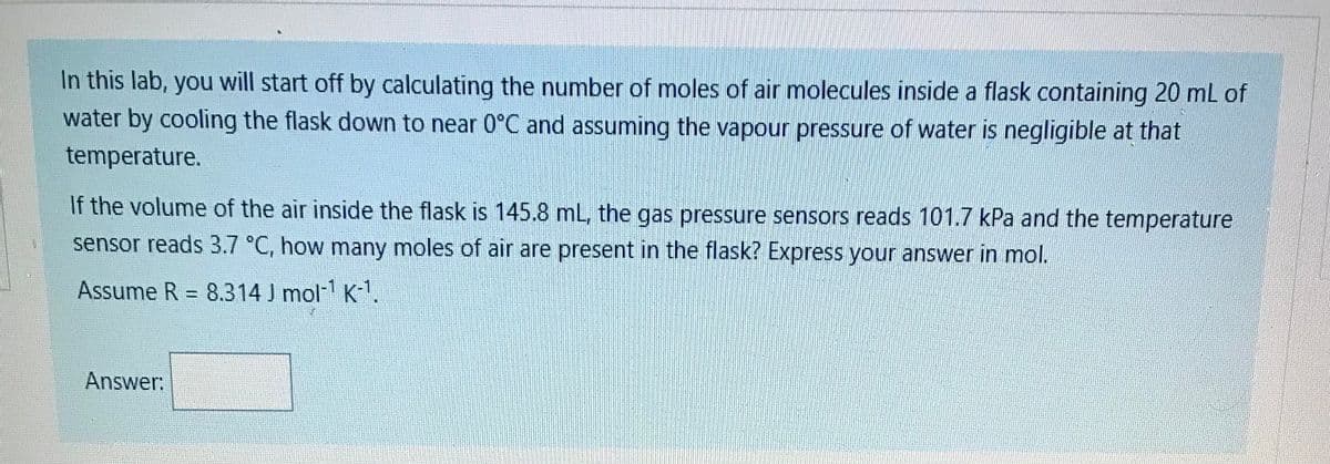 In this lab, you will start off by calculating the number of moles of air molecules inside a flask containing 20 mL of
water by cooling the flask down to near 0°C and assuming the vapour pressure of water is negligible at that
temperature.
If the volume of the air inside the flask is 145.8 mL, the gas pressure sensors reads 101.7 kPa and the temperature
sensor reads 3.7 °C, how many moles of air are present in the flask? Express your answer in mol.
Assume R = 8.314 J mol K.
%3D
Answer:
