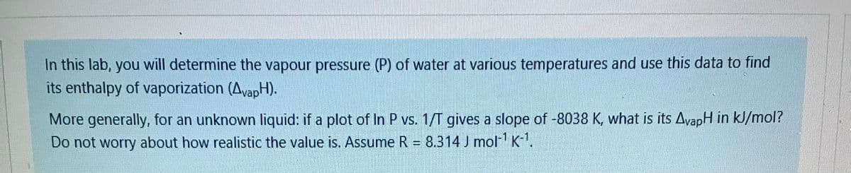 In this lab, you will determine the vapour pressure (P) of water at various temperatures and use this data to find
its enthalpy of vaporization (AvapH).
More generally, for an unknown liquid: if a plot of In P vs. 1/T gives a slope of -8038 K, what is its AvapH in kl/mol?
Do not worry about how realistic the value is. Assume R = 8.314 J mol- K-.
