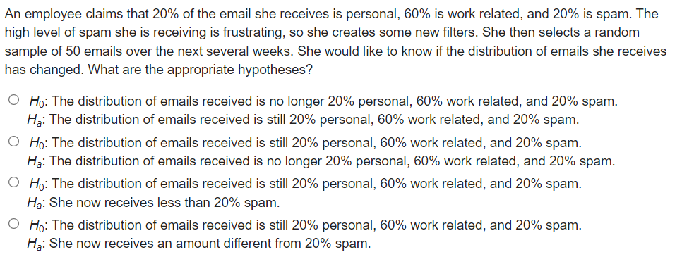 An employee claims that 20% of the email she receives is personal, 60% is work related, and 20% is spam. The
high level of spam she is receiving is frustrating, so she creates some new filters. She then selects a random
sample of 50 emails over the next several weeks. She would like to know if the distribution of emails she receives
has changed. What are the appropriate hypotheses?
O Ho: The distribution of emails received is no longer 20% personal, 60% work related, and 20% spam.
Hạ: The distribution of emails received is still 20% personal, 60% work related, and 20% spam.
O Ho: The distribution of emails received is still 20% personal, 60% work related, and 20% spam.
Hạ: The distribution of emails received is no longer 20% personal, 60% work related, and 20% spam.
O Ho: The distribution of emails received is still 20% personal, 60% work related, and 20% spam.
Hạ: She now receives less than 20% spam.
O Ho: The distribution of emails received is still 20% personal, 60% work related, and 20% spam.
Hạ: She now receives an amount different from 20% spam.
