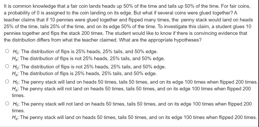 It is common knowledge that a fair coin lands heads up 50% of the time and tails up 50% of the time. For fair coins,
a probability of O is assigned to the coin landing on its edge. But what if several coins were glued together? A
teacher claims that if 10 pennies were glued together and flipped many times, the penny stack would land on heads
25% of the time, tails 25% of the time, and on its edge 50% of the time. To investigate this claim, a student glues 10
pennies together and flips the stack 200 times. The student would like to know if there is convincing evidence that
the distribution differs from what the teacher claimed. What are the appropriate hypotheses?
O Họ: The distribution of flips is 25% heads, 25% tails, and 50% edge.
Hạ: The distribution of flips is not 25% heads, 25% tails, and 50% edge.
O Ho: The distribution of flips is not 25% heads, 25% tails, and 50% edge.
Hạ: The distribution of flips is 25% heads, 25% tails, and 50% edge.
O Ho: The penny stack will land on heads 50 times, tails 50 times, and on its edge 100 times when flipped 200 times.
Hạ: The penny stack will not land on heads 50 times, tails 50 times, and on its edge 100 times when flipped 200
times.
O Ho: The penny stack will not land on heads 50 times, tails 50 times, and on its edge 100 times when flipped 200
times.
Hg: The penny stack will land on heads 50 times, tails 50 times, and on its edge 100 times when flipped 200 times.
