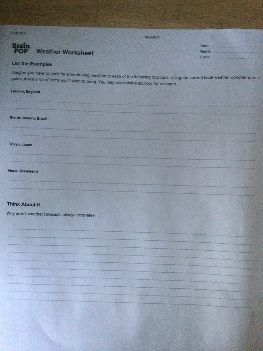 4/14/2021
BrainPOP
Date:
Brain
POP
Name:
Weather Worksheet
Class:
List the Examples
Imagine you have to pack for a week-long vacation to each of the following jocations Using the current local weather conditions as a
quide, make a list of items you'll want to bring. You may use outside sources for research.
London, England
Rio de Janeiro, Brazil
Tokyo, Japan
Nuuk, Greenland
Think About It
Why aren't weather forecasts always accurate?
