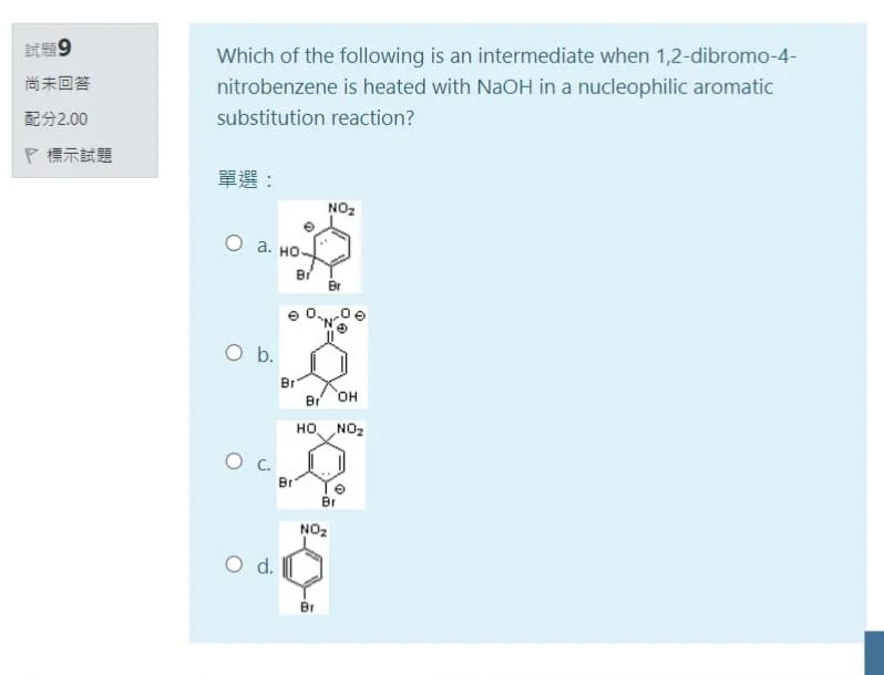 試題9
Which of the following is an intermediate when 1,2-dibromo-4-
尚未回答
nitrobenzene is heated with NaOH in a nucleophilic aromatic
配分2.00
substitution reaction?
P標示試題
單選:
NO2
о а. но
Br
Br
Ob.
Br
Br
O,
но
ZON
Br
Br
NO2
d.
O d.
Br
