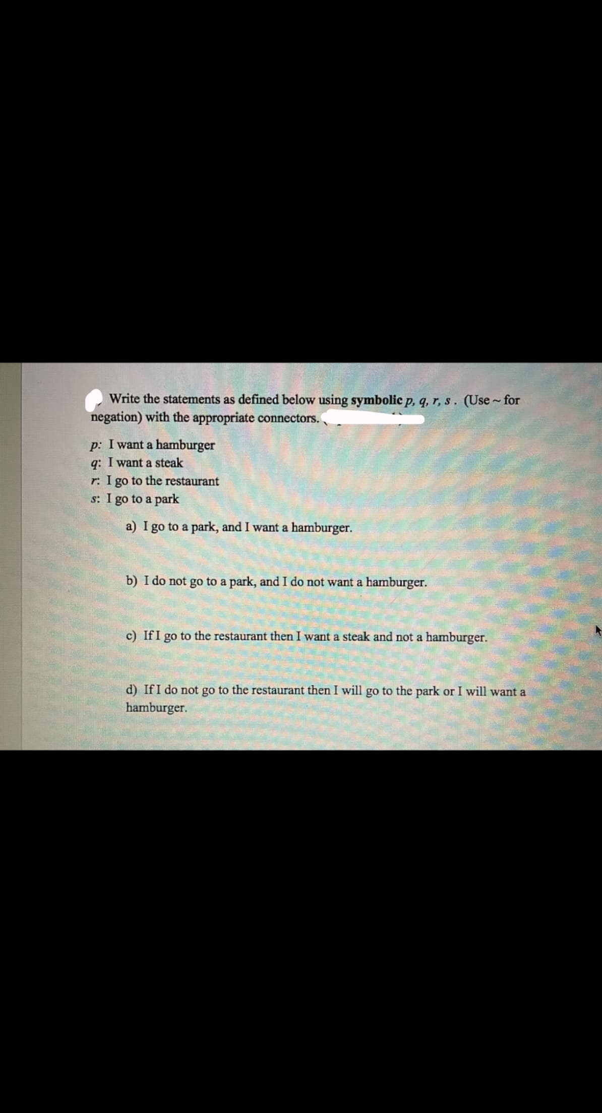 Write the statements as defined below using symbolic p, q, r, s. (Use~ for
negation) with the appropriate connectors.
p: I want a hamburger
q: I want a steak
r: I go to the restaurant
s: I go to a park
a) I go to a park, and I want a hamburger.
b) I do not go to a park, and I do not want a hamburger.
c) If I go to the restaurant then I want a steak and not a hamburger.
d) If I do not go to the restaurant then I will go to the park or I will want a
hamburger.
