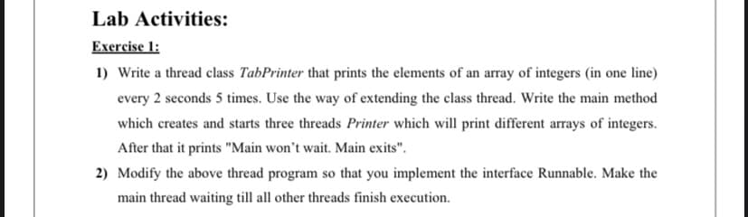Lab Activities:
Exercise 1:
1) Write a thread class TabPrinter that prints the elements of an array of integers (in one line)
every 2 seconds 5 times. Use the way of extending the class thread. Write the main method
which creates and starts three threads Printer which will print different arrays of integers.
After that it prints "Main won't wait. Main exits".
2) Modify the above thread program so that you implement the interface Runnable. Make the
main thread waiting till all other threads finish execution.
