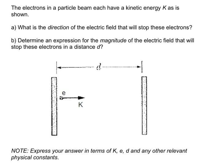 The electrons in a particle beam each have a kinetic energy K as is
shown.
a) What is the direction of the electric field that will stop these electrons?
b) Determine an expression for the magnitude of the electric field that will
stop these electrons in a distance d?
e
K
NOTE: Express your answer in terms of K, e, d and any other relevant
physical constants.
